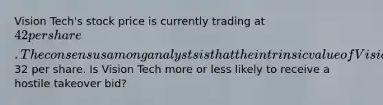 Vision Tech's stock price is currently trading at 42 per share. The consensus among analysts is that the intrinsic value of Vision Tech's stock is32 per share. Is Vision Tech more or less likely to receive a hostile takeover bid?