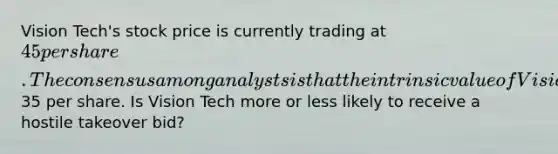 Vision Tech's stock price is currently trading at 45 per share. The consensus among analysts is that the intrinsic value of Vision Tech's stock is35 per share. Is Vision Tech more or less likely to receive a hostile takeover bid?