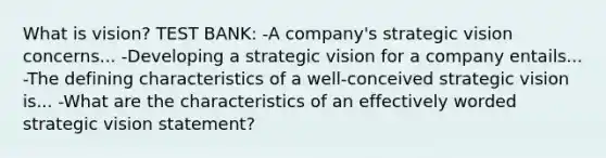 What is vision? TEST BANK: -A company's strategic vision concerns... -Developing a strategic vision for a company entails... -The defining characteristics of a well-conceived strategic vision is... -What are the characteristics of an effectively worded strategic vision statement?