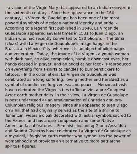 - a vision of the Virgin Mary that appeared to an Indian convert in the sixteenth century. - Since her appearance in the 16th century, La Virgen de Guadalupe has been one of the most powerful symbols of Mexican national identity and pride. - According to a legend first published in 1648, La Virgen de Guadalupe appeared several times in 1531 to Juan Diego, an Indian who had recently converted to Catholicism. - The tilma (cloak) with La Virgen de Guadalupe's image hangs in the Baasilica in Mexico City, wher =e it is an object of pilgrimages and veneration. Today, the image of La Virgen - a young woman with dark hair, an olive complexion, humble downcast eyes, her hands clasped in prayer, and an angel at her feet - is reproduced on everything from T-shirts to candles to bumperstickers to tattoos. - In the colonial era, La Virgen de Guadalupe was celebrated as a long-suffering, loving mother and heralded as a symbol of obedience, forgiveness, and peace. - Metizo activists have celebrated the Virgen's ties to Tonantzin, a pre-Conquest Aztec earth mother deity. In their view, La Virgen de Guadalupe is best understood as an amalgamation of Christian and pre-Columbian religious imagery, since she appeared to Juan Diego on a hill that had originally served as the site of a shrine to Tonantzin, wears a cloak decorated with astral symbols sacred to the Aztecs, and has a dark complexion and some Native American facial features. - Feminists including Gloria Anzaldúa and Sandra Cisneros have celebrated La Virgen de Guadalupe as a mystical, life-giving earth mother who symbolizes the power of womanhood and provides an alternative to more patriarchal spiritual figures.