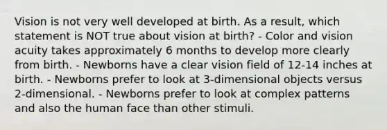 Vision is not very well developed at birth. As a result, which statement is NOT true about vision at birth? - Color and vision acuity takes approximately 6 months to develop more clearly from birth. - Newborns have a clear vision field of 12-14 inches at birth. - Newborns prefer to look at 3-dimensional objects versus 2-dimensional. - Newborns prefer to look at complex patterns and also the human face than other stimuli.