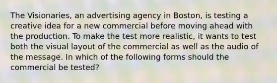 The Visionaries, an advertising agency in Boston, is testing a creative idea for a new commercial before moving ahead with the production. To make the test more realistic, it wants to test both the visual layout of the commercial as well as the audio of the message. In which of the following forms should the commercial be tested?