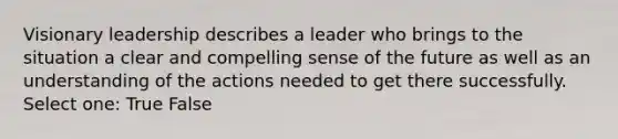 Visionary leadership describes a leader who brings to the situation a clear and compelling sense of the future as well as an understanding of the actions needed to get there successfully. Select one: True False