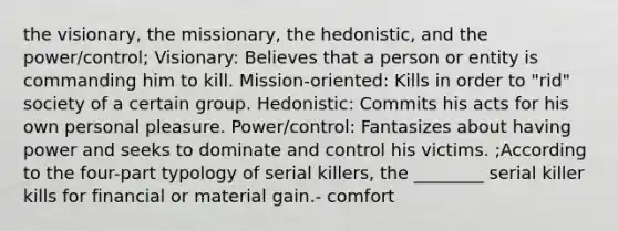 the visionary, the missionary, the hedonistic, and the power/control; Visionary: Believes that a person or entity is commanding him to kill. Mission-oriented: Kills in order to "rid" society of a certain group. Hedonistic: Commits his acts for his own personal pleasure. Power/control: Fantasizes about having power and seeks to dominate and control his victims. ;According to the four-part typology of serial killers, the ________ serial killer kills for financial or material gain.- comfort