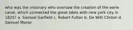 who was the visionary who oversaw the creation of the eerie canal, which connected the great lakes with new york city in 1825? a. Samuel Garfield c. Robert Fulton b. De Witt Clinton d. Samuel Morse