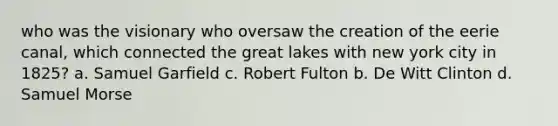 who was the visionary who oversaw the creation of the eerie canal, which connected the great lakes with new york city in 1825? a. Samuel Garfield c. Robert Fulton b. De Witt Clinton d. Samuel Morse