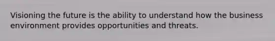 Visioning the future is the ability to understand how the business environment provides opportunities and threats.