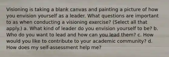 Visioning is taking a blank canvas and painting a picture of how you envision yourself as a leader. What questions are important to as when conducting a visioning exercise? (Select all that apply.) a. What kind of leader do you envision yourself to be? b. Who do you want to lead and how can you lead them? c. How would you like to contribute to your academic community? d. How does my self-assessment help me?