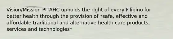 Vision/Mission PITAHC upholds the right of every Filipino for better health through the provision of *safe, effective and affordable traditional and alternative health care products, services and technologies*