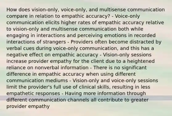 How does vision-only, voice-only, and multisense communication compare in relation to empathic accuracy? - Voice-only communication elicits higher rates of empathic accuracy relative to vision-only and multisense communication both while engaging in interactions and perceiving emotions in recorded interactions of strangers - Providers often become distracted by verbal cues during voice-only communication, and this has a negative effect on empathic accuracy - Vision-only sessions increase provider empathy for the client due to a heightened reliance on nonverbal information - There is no significant difference in empathic accuracy when using different communication mediums - Vision-only and voice-only sessions limit the provider's full use of clinical skills, resulting in less empathetic responses - Having more information through different communication channels all contribute to greater provider empathy