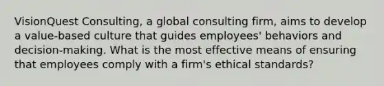 VisionQuest Consulting, a global consulting firm, aims to develop a value-based culture that guides employees' behaviors and decision-making. What is the most effective means of ensuring that employees comply with a firm's ethical standards?