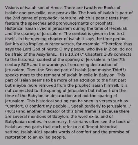 Visions of Isaiah son of Amoz. There are two/three Books of Isaiah: one pre-exilic, one post-exilic. The book of Isaiah is part of the 2nd genre of prophetic literature, which is poetic texts that feature the speeches and pronouncements or prophets. Historical Isaiah lived in Jerusalem during the time of Hezekiah and the sparing of Jerusalem. The context is given in the text itself - in the opening chapter of Isaiah it says the time period. But it's also implied in other verses, for example: "Therefore thus says the Lord God of hosts: O my people, who live in Zion, do not be afraid of the Assyrians... (Isa 10:24)." Chapters 1-39 connects to the historical context of the sparing of Jerusalem in the 7th century BCE and the warnings of oncoming destruction of Jerusalem. Then the Second part of Isaiah (and maybe Third?) speaks more to the remnant of Judah in exile in Babylon. This part of Isaiah seems to be more of an addition to the first part but maybe more removed from the prophet Isaiah himself. It is not connected to the sparing of Jerusalem but rather from the time of the Babylonian destruction and not the sparing of Jerusalem. This historical setting can be seen in verses such as "Comfort, O comfort my people... Speak tenderly to Jerusalem..." (40:1) and another indicator of this time frame is because there are several mentions of Babylon, the word exile, and of Babylonian deities. In summary, historians often see the book of Isaiah as two parts that each refer to a different historical setting. Isaiah 40:1 speaks words of comfort and the promise of restoration to an exiled people.