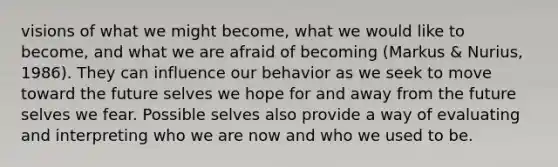 visions of what we might become, what we would like to become, and what we are afraid of becoming (Markus & Nurius, 1986). They can influence our behavior as we seek to move toward the future selves we hope for and away from the future selves we fear. Possible selves also provide a way of evaluating and interpreting who we are now and who we used to be.