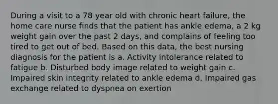 During a visit to a 78 year old with chronic heart failure, the home care nurse finds that the patient has ankle edema, a 2 kg weight gain over the past 2 days, and complains of feeling too tired to get out of bed. Based on this data, the best nursing diagnosis for the patient is a. Activity intolerance related to fatigue b. Disturbed body image related to weight gain c. Impaired skin integrity related to ankle edema d. Impaired gas exchange related to dyspnea on exertion