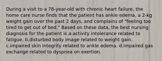 During a visit to a 78-year-old with chronic heart failure, the home care nurse finds that the patient has ankle edema, a 2-kg weight gain over the past 2 days, and complains of "feeling too tired to get out of bed." Based on these data, the best nursing diagnosis for the patient is a.activity intolerance related to fatigue. b.disturbed body image related to weight gain. c.impaired skin integrity related to ankle edema. d.impaired gas exchange related to dyspnea on exertion.