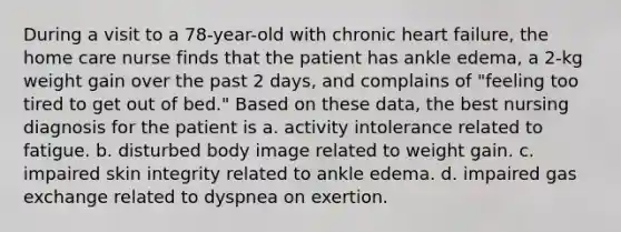 During a visit to a 78-year-old with chronic heart failure, the home care nurse finds that the patient has ankle edema, a 2-kg weight gain over the past 2 days, and complains of "feeling too tired to get out of bed." Based on these data, the best nursing diagnosis for the patient is a. activity intolerance related to fatigue. b. disturbed body image related to weight gain. c. impaired skin integrity related to ankle edema. d. impaired gas exchange related to dyspnea on exertion.