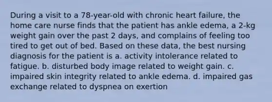 During a visit to a 78-year-old with chronic heart failure, the home care nurse finds that the patient has ankle edema, a 2-kg weight gain over the past 2 days, and complains of feeling too tired to get out of bed. Based on these data, the best nursing diagnosis for the patient is a. activity intolerance related to fatigue. b. disturbed body image related to weight gain. c. impaired skin integrity related to ankle edema. d. impaired gas exchange related to dyspnea on exertion