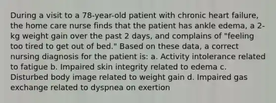 During a visit to a 78-year-old patient with chronic heart failure, the home care nurse finds that the patient has ankle edema, a 2-kg weight gain over the past 2 days, and complains of "feeling too tired to get out of bed." Based on these data, a correct nursing diagnosis for the patient is: a. Activity intolerance related to fatigue b. Impaired skin integrity related to edema c. Disturbed body image related to weight gain d. Impaired gas exchange related to dyspnea on exertion