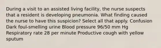 During a visit to an assisted living facility, the nurse suspects that a resident is developing pneumonia. What finding caused the nurse to have this suspicion? Select all that apply. Confusion Dark foul-smelling urine Blood pressure 96/50 mm Hg Respiratory rate 28 per minute Productive cough with yellow sputum