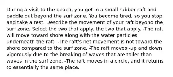 During a visit to the beach, you get in a small rubber raft and paddle out beyond the surf zone. You become tired, so you stop and take a rest. Describe the movement of your raft beyond the surf zone. Select the two that apply. the two that apply. -The raft will move toward shore along with the water particles underneath the raft. -The raft's net movement is not toward the shore compared to the surf zone. -The raft moves -up and down vigorously due to the breaking of waves that are taller than waves in the surf zone. -The raft moves in a circle, and it returns to essentially the same place.