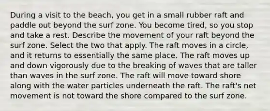 During a visit to the beach, you get in a small rubber raft and paddle out beyond the surf zone. You become tired, so you stop and take a rest. Describe the movement of your raft beyond the surf zone. Select the two that apply. The raft moves in a circle, and it returns to essentially the same place. The raft moves up and down vigorously due to the breaking of waves that are taller than waves in the surf zone. The raft will move toward shore along with the water particles underneath the raft. The raft's net movement is not toward the shore compared to the surf zone.