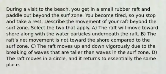 During a visit to the beach, you get in a small rubber raft and paddle out beyond the surf zone. You become tired, so you stop and take a rest. Describe the movement of your raft beyond the surf zone. Select the two that apply. A) The raft will move toward shore along with the water particles underneath the raft. B) The raft's net movement is not toward the shore compared to the surf zone. C) The raft moves up and down vigorously due to the breaking of waves that are taller than waves in the surf zone. D) The raft moves in a circle, and it returns to essentially the same place.