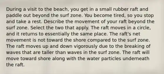 During a visit to the beach, you get in a small rubber raft and paddle out beyond the surf zone. You become tired, so you stop and take a rest. Describe the movement of your raft beyond the surf zone. Select the two that apply. The raft moves in a circle, and it returns to essentially the same place. The raft's net movement is not toward the shore compared to the surf zone. The raft moves up and down vigorously due to the breaking of waves that are taller than waves in the surf zone. The raft will move toward shore along with the water particles underneath the raft.