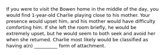 If you were to visit the Bowen home in the middle of the day, you would find 1-year-old Charlie playing close to his mother. Your presence would upset him, and his mother would have difficulty comforting him. If she left the room briefly, he would be extremely upset, but he would seem to both seek and avoid her when she returned. Charlie most likely would be classified as having a(n) __________ form of attachment.