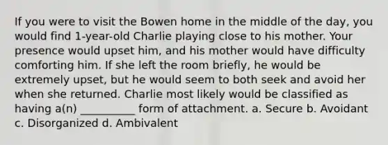 If you were to visit the Bowen home in the middle of the day, you would find 1-year-old Charlie playing close to his mother. Your presence would upset him, and his mother would have difficulty comforting him. If she left the room briefly, he would be extremely upset, but he would seem to both seek and avoid her when she returned. Charlie most likely would be classified as having a(n) __________ form of attachment. a. Secure b. Avoidant c. Disorganized d. Ambivalent