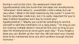 During a visit to the clinic, the adolescent client with hypothyroidism tells the nurse that she takes her levothyroxine "whenever I think about it...sometimes I miss a dose, but not very often." What is the best response by the nurse? "I know it's hard to remember medicines, but it is really important for you to take it before breakfast each day to control your hypothyroidism." "Maybe you could do something to remind yourself to take the medication on a daily basis." "As long as you are missing multiple doses it should be fine. Just as long as you take the levothyroxine at some point each day." "If you forget a dose you can double up the next day. We just want your thyroid level to be maintained since you don't produce enough thyroid hormone."