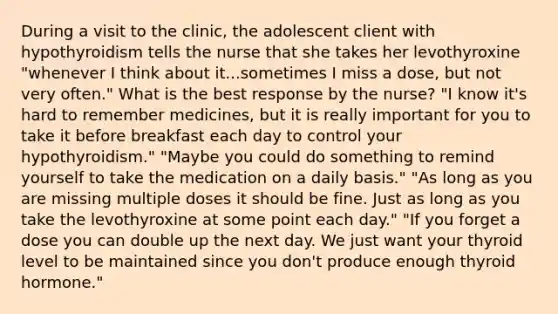 During a visit to the clinic, the adolescent client with hypothyroidism tells the nurse that she takes her levothyroxine "whenever I think about it...sometimes I miss a dose, but not very often." What is the best response by the nurse? "I know it's hard to remember medicines, but it is really important for you to take it before breakfast each day to control your hypothyroidism." "Maybe you could do something to remind yourself to take the medication on a daily basis." "As long as you are missing multiple doses it should be fine. Just as long as you take the levothyroxine at some point each day." "If you forget a dose you can double up the next day. We just want your thyroid level to be maintained since you don't produce enough thyroid hormone."