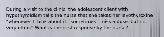 During a visit to the clinic, the adolescent client with hypothyroidism tells the nurse that she takes her levothyroxine "whenever I think about it...sometimes I miss a dose, but not very often." What is the best response by the nurse?