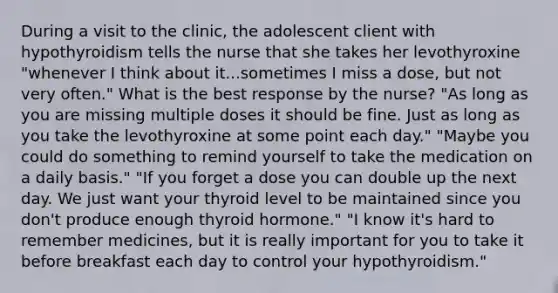 During a visit to the clinic, the adolescent client with hypothyroidism tells the nurse that she takes her levothyroxine "whenever I think about it...sometimes I miss a dose, but not very often." What is the best response by the nurse? "As long as you are missing multiple doses it should be fine. Just as long as you take the levothyroxine at some point each day." "Maybe you could do something to remind yourself to take the medication on a daily basis." "If you forget a dose you can double up the next day. We just want your thyroid level to be maintained since you don't produce enough thyroid hormone." "I know it's hard to remember medicines, but it is really important for you to take it before breakfast each day to control your hypothyroidism."