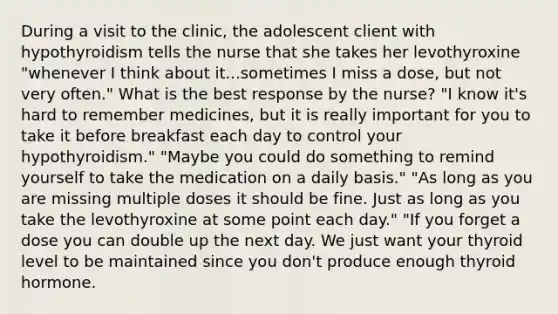 During a visit to the clinic, the adolescent client with hypothyroidism tells the nurse that she takes her levothyroxine "whenever I think about it...sometimes I miss a dose, but not very often." What is the best response by the nurse? "I know it's hard to remember medicines, but it is really important for you to take it before breakfast each day to control your hypothyroidism." "Maybe you could do something to remind yourself to take the medication on a daily basis." "As long as you are missing multiple doses it should be fine. Just as long as you take the levothyroxine at some point each day." "If you forget a dose you can double up the next day. We just want your thyroid level to be maintained since you don't produce enough thyroid hormone.