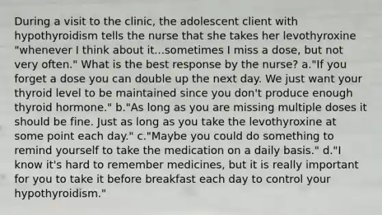 During a visit to the clinic, the adolescent client with hypothyroidism tells the nurse that she takes her levothyroxine "whenever I think about it...sometimes I miss a dose, but not very often." What is the best response by the nurse? a."If you forget a dose you can double up the next day. We just want your thyroid level to be maintained since you don't produce enough thyroid hormone." b."As long as you are missing multiple doses it should be fine. Just as long as you take the levothyroxine at some point each day." c."Maybe you could do something to remind yourself to take the medication on a daily basis." d."I know it's hard to remember medicines, but it is really important for you to take it before breakfast each day to control your hypothyroidism."