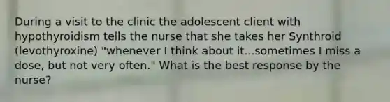 During a visit to the clinic the adolescent client with hypothyroidism tells the nurse that she takes her Synthroid (levothyroxine) "whenever I think about it...sometimes I miss a dose, but not very often." What is the best response by the nurse?