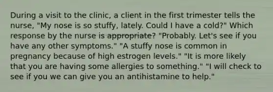 During a visit to the clinic, a client in the first trimester tells the nurse, "My nose is so stuffy, lately. Could I have a cold?" Which response by the nurse is appropriate? "Probably. Let's see if you have any other symptoms." "A stuffy nose is common in pregnancy because of high estrogen levels." "It is more likely that you are having some allergies to something." "I will check to see if you we can give you an antihistamine to help."