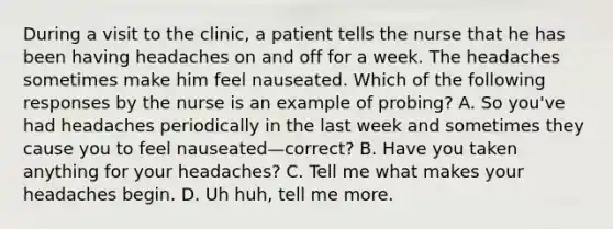 During a visit to the clinic, a patient tells the nurse that he has been having headaches on and off for a week. The headaches sometimes make him feel nauseated. Which of the following responses by the nurse is an example of probing? A. So you've had headaches periodically in the last week and sometimes they cause you to feel nauseated—correct? B. Have you taken anything for your headaches? C. Tell me what makes your headaches begin. D. Uh huh, tell me more.