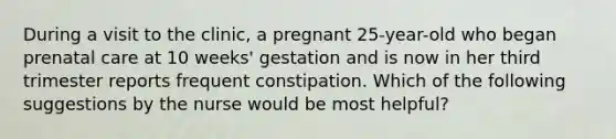 During a visit to the clinic, a pregnant 25-year-old who began prenatal care at 10 weeks' gestation and is now in her third trimester reports frequent constipation. Which of the following suggestions by the nurse would be most helpful?