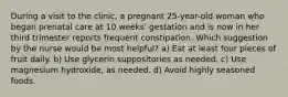 During a visit to the clinic, a pregnant 25-year-old woman who began prenatal care at 10 weeks' gestation and is now in her third trimester reports frequent constipation. Which suggestion by the nurse would be most helpful? a) Eat at least four pieces of fruit daily. b) Use glycerin suppositories as needed. c) Use magnesium hydroxide, as needed. d) Avoid highly seasoned foods.