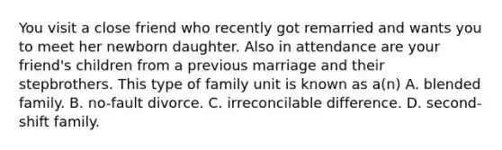 You visit a close friend who recently got remarried and wants you to meet her newborn daughter. Also in attendance are your friend's children from a previous marriage and their stepbrothers. This type of family unit is known as a(n) A. blended family. B. no-fault divorce. C. irreconcilable difference. D. second-shift family.