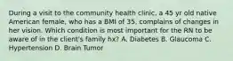 During a visit to the community health clinic, a 45 yr old native American female, who has a BMI of 35, complains of changes in her vision. Which condition is most important for the RN to be aware of in the client's family hx? A. Diabetes B. Glaucoma C. Hypertension D. Brain Tumor