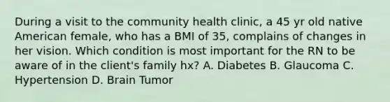 During a visit to the community health clinic, a 45 yr old native American female, who has a BMI of 35, complains of changes in her vision. Which condition is most important for the RN to be aware of in the client's family hx? A. Diabetes B. Glaucoma C. Hypertension D. Brain Tumor