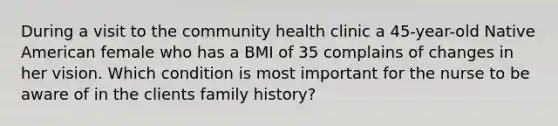 During a visit to the community health clinic a 45-year-old Native American female who has a BMI of 35 complains of changes in her vision. Which condition is most important for the nurse to be aware of in the clients family history?