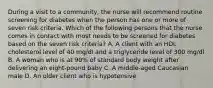 During a visit to a community, the nurse will recommend routine screening for diabetes when the person has one or more of seven risk criteria. Which of the following persons that the nurse comes in contact with most needs to be screened for diabetes based on the seven risk criteria? A. A client with an HDL cholesterol level of 40 mg/dl and a triglyceride level of 300 mg/dl B. A woman who is at 90% of standard body weight after delivering an eight-pound baby C. A middle-aged Caucasian male D. An older client who is hypotensive