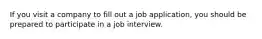 If you visit a company to fill out a job application, you should be prepared to participate in a job interview.