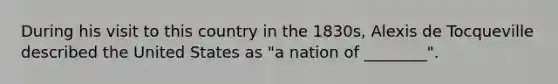 During his visit to this country in the 1830s, Alexis de Tocqueville described the United States as "a nation of ________".