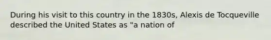 During his visit to this country in the 1830s, Alexis de Tocqueville described the United States as "a nation of