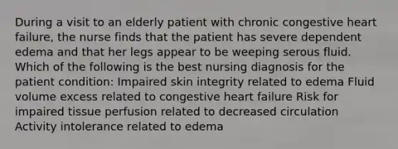 During a visit to an elderly patient with chronic congestive heart failure, the nurse finds that the patient has severe dependent edema and that her legs appear to be weeping serous fluid. Which of the following is the best nursing diagnosis for the patient condition: Impaired skin integrity related to edema Fluid volume excess related to congestive heart failure Risk for impaired tissue perfusion related to decreased circulation Activity intolerance related to edema