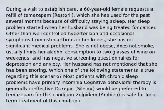 During a visit to establish care, a 60-year-old female requests a refill of temazepam (Restoril), which she has used for the past several months because of difficulty staying asleep. Her sleep problem started when her husband was being treated for cancer. Other than well controlled hypertension and occasional symptoms from osteoarthritis in her knees, she has no significant medical problems. She is not obese, does not smoke, usually limits her alcohol consumption to two glasses of wine on weekends, and has negative screening questionnaires for depression and anxiety. Her husband has not mentioned that she has been snoring. Which one of the following statements is true regarding this scenario? Most patients with chronic sleep problems have primary insomnia Cognitive-behavioral therapy is generally ineffective Doxepin (Silenor) would be preferred to temazepam for this condition Zolpidem (Ambien) is safe for long-term treatment of this condition